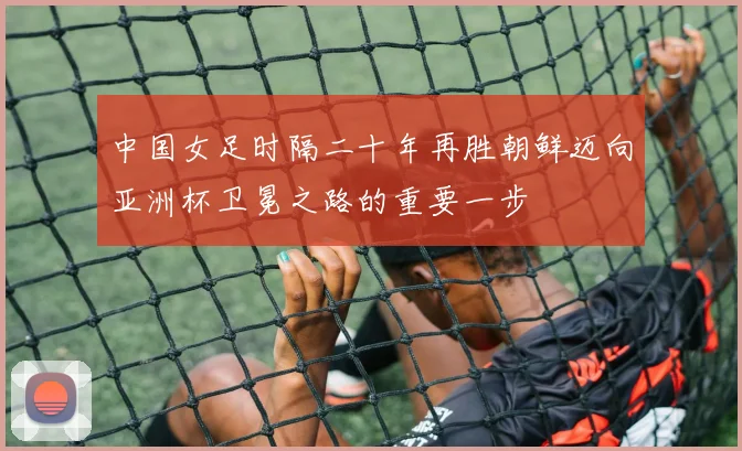 中国女足时隔二十年再胜朝鲜迈向亚洲杯卫冕之路的重要一步