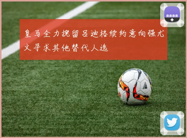 皇马全力挽留吕迪格续约意向强尤文寻求其他替代人选