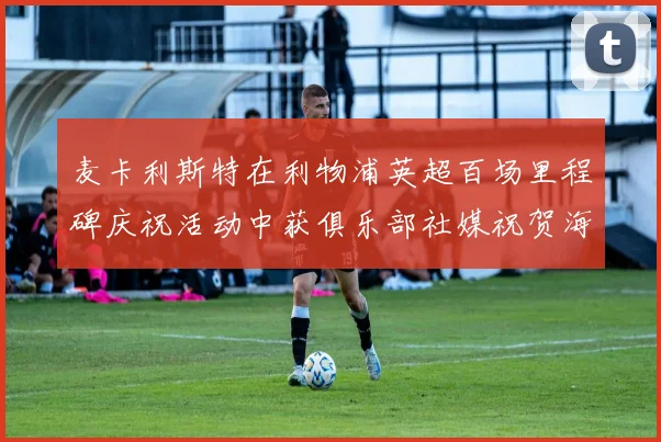 麦卡利斯特在利物浦英超百场里程碑庆祝活动中获俱乐部社媒祝贺海报