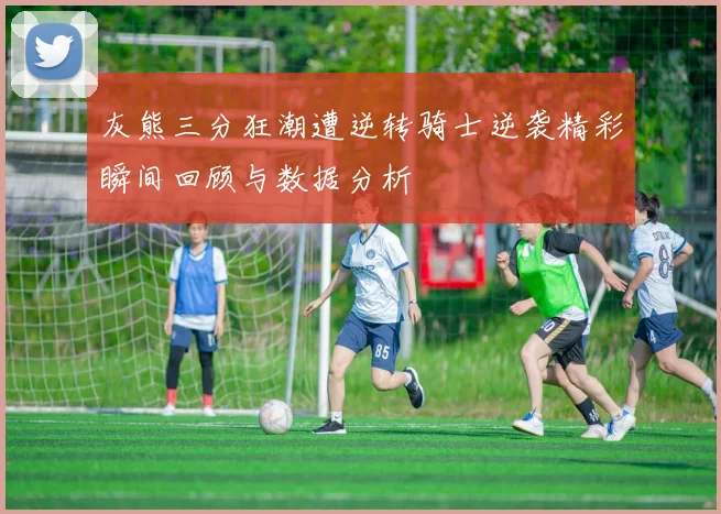 灰熊三分狂潮遭逆转骑士逆袭精彩瞬间回顾与数据分析