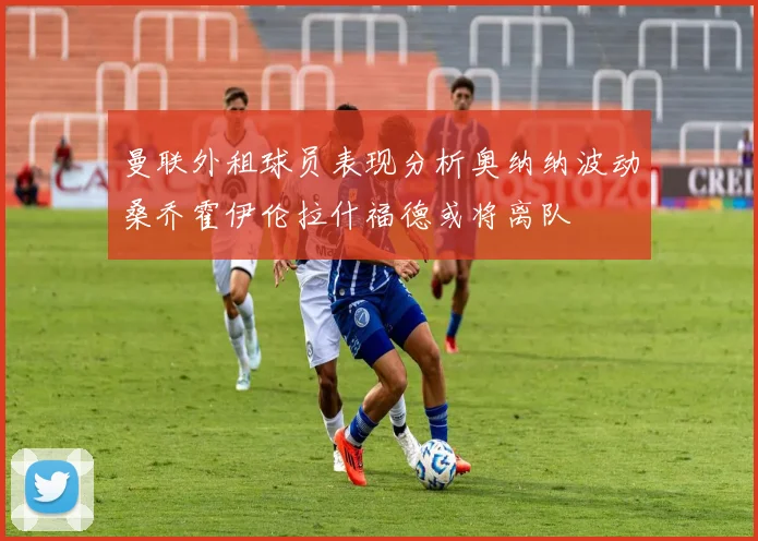 曼联外租球员表现分析奥纳纳波动桑乔霍伊伦拉什福德或将离队
