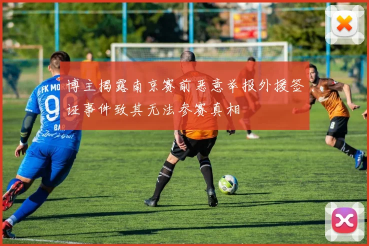 博主揭露南京赛前恶意举报外援签证事件致其无法参赛真相