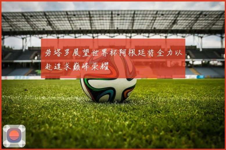 劳塔罗展望世界杯阿根廷将全力以赴追求巅峰荣耀