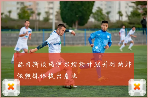 赫内斯谈诺伊尔续约计划并对纳帅依赖媒体提出看法