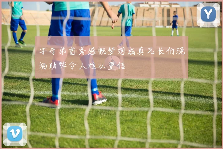 字母弟首秀感慨梦想成真兄长们现场助阵令人难以置信