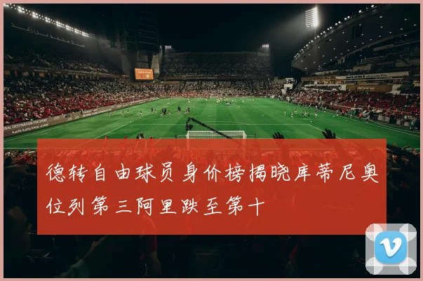 德转自由球员身价榜揭晓库蒂尼奥位列第三阿里跌至第十