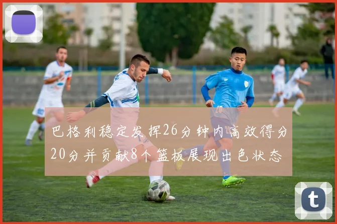 巴格利稳定发挥26分钟内高效得分20分并贡献8个篮板展现出色状态