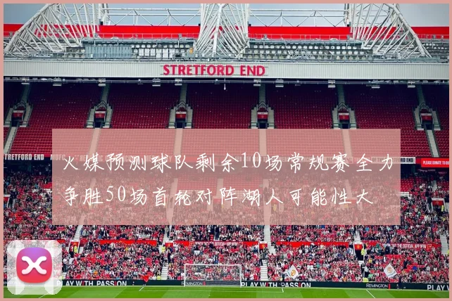 火媒预测球队剩余10场常规赛全力争胜50场首轮对阵湖人可能性大
