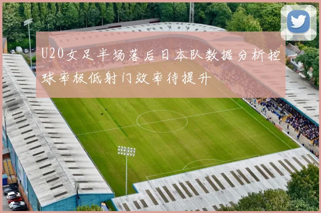 U20女足半场落后日本队数据分析控球率极低射门效率待提升