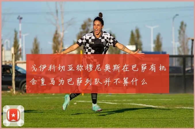 戈伊科切亚称穆尼奥斯在巴萨有机会皇马为巴萨列队并不算什么
