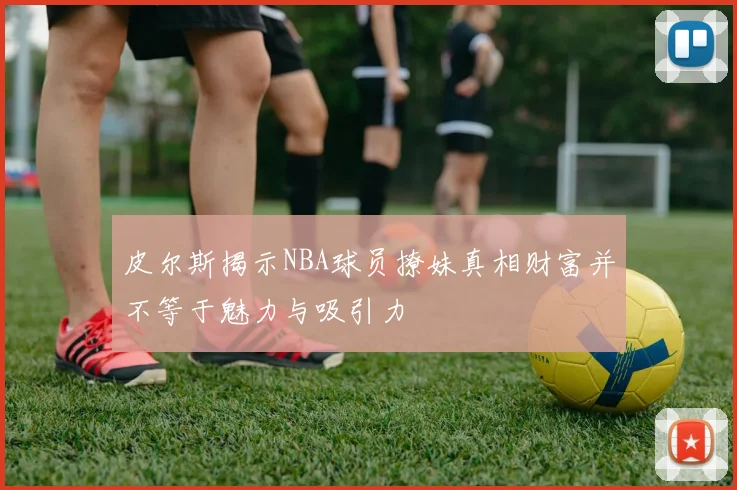 皮尔斯揭示NBA球员撩妹真相财富并不等于魅力与吸引力