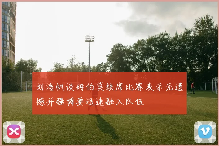 刘浩帆谈姆伯莫缺席比赛表示无遗憾并强调要迅速融入队伍