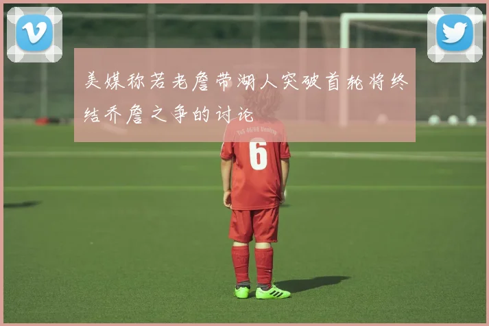 美媒称若老詹带湖人突破首轮将终结乔詹之争的讨论