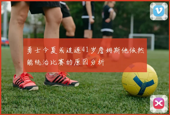 勇士今夏或追逐41岁詹姆斯他依然能统治比赛的原因分析