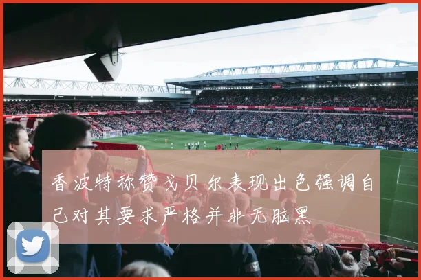 香波特称赞戈贝尔表现出色强调自己对其要求严格并非无脑黑
