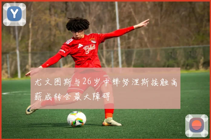 尤文图斯与26岁中锋努涅斯接触高薪成转会最大障碍